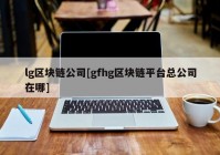 lg区块链公司[gfhg区块链平台总公司在哪]